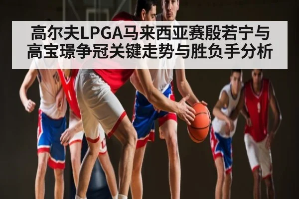 高尔夫LPGA马来西亚赛殷若宁与高宝璟争冠关键走势与胜负手分析